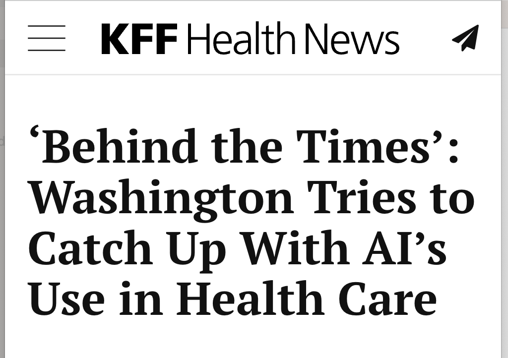 KFF HEALTH NEWS, ‘Behind the Times’: Washington Tries to Catch Up With AI’s Use in Health Care Toggle navigation ‘Behind the Times’: Washington Tries to Catch Up With AI’s Use in Health Care